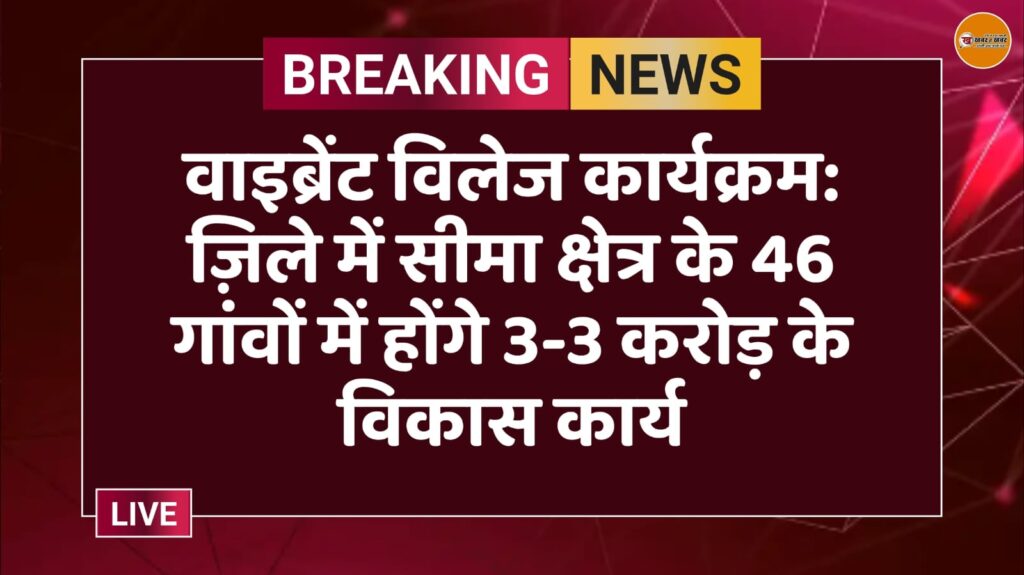 वाइब्रेंट विलेज कार्यक्रम: ज़िले में सीमा क्षेत्र के 46 गांवों में होंगे 3-3 करोड़ के विकास कार्य