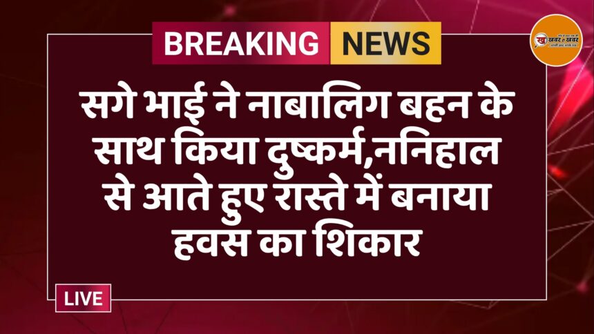 सगे भाई ने नाबालिग बहन के साथ किया दुष्कर्म,ननिहाल से आते हुए रास्ते में बनाया हवस का शिकार