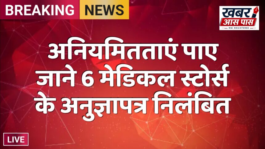 अनियमितताएं पाए जाने 6 मेडिकल स्टोर्स के अनुज्ञापत्र निलंबित