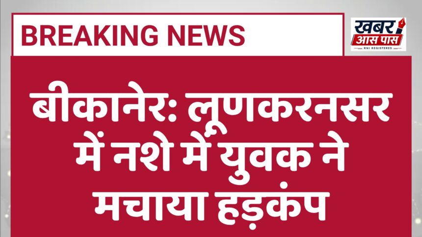 बीकानेर: लूणकरनसर में नशे में युवक ने मचाया हड़कंप
