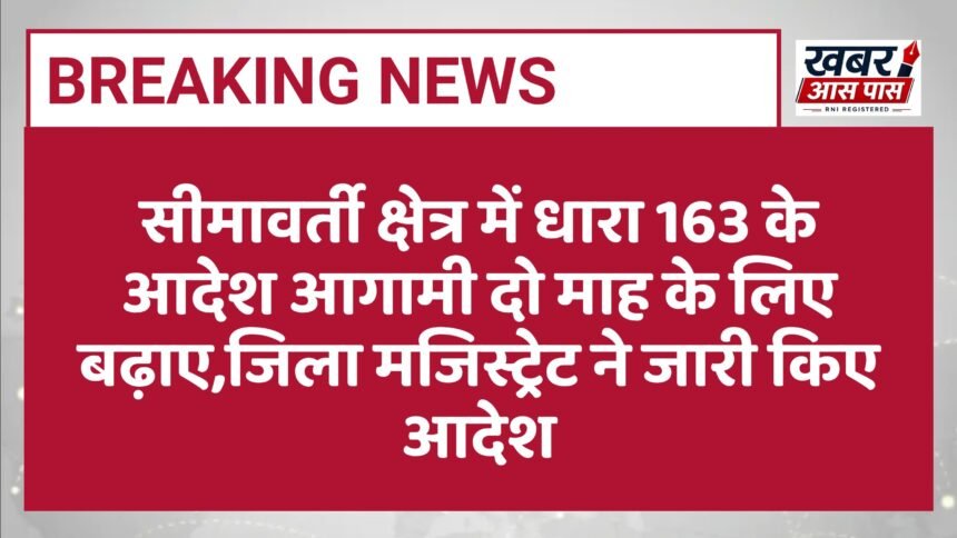 सीमावर्ती क्षेत्र में धारा 163 के आदेश आगामी दो माह के लिए बढ़ाए,जिला मजिस्ट्रेट ने जारी किए आदेश