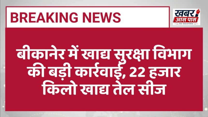 बीकानेर में खाद्य सुरक्षा विभाग की बड़ी कार्रवाई, 22 हजार किलो खाद्य तेल सीज